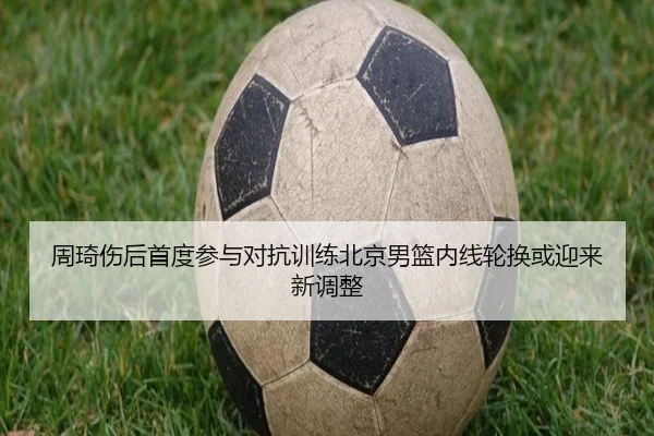 周琦伤后首度参与对抗训练北京男篮内线轮换或迎来新调整
